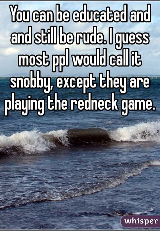 You can be educated and and still be rude. I guess most ppl would call it snobby, except they are playing the redneck game. 