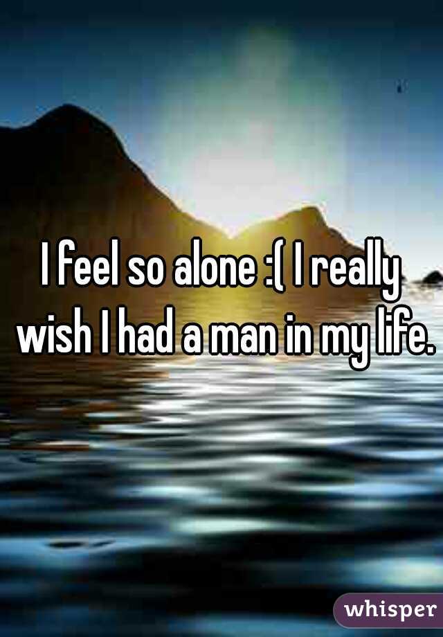 I feel so alone :( I really wish I had a man in my life.