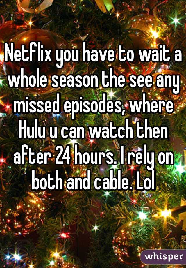 Netflix you have to wait a whole season the see any missed episodes, where Hulu u can watch then after 24 hours. I rely on both and cable. Lol