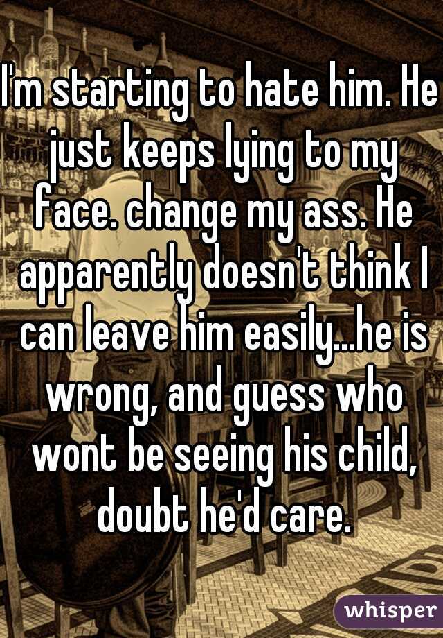 I'm starting to hate him. He just keeps lying to my face. change my ass. He apparently doesn't think I can leave him easily...he is wrong, and guess who wont be seeing his child, doubt he'd care.