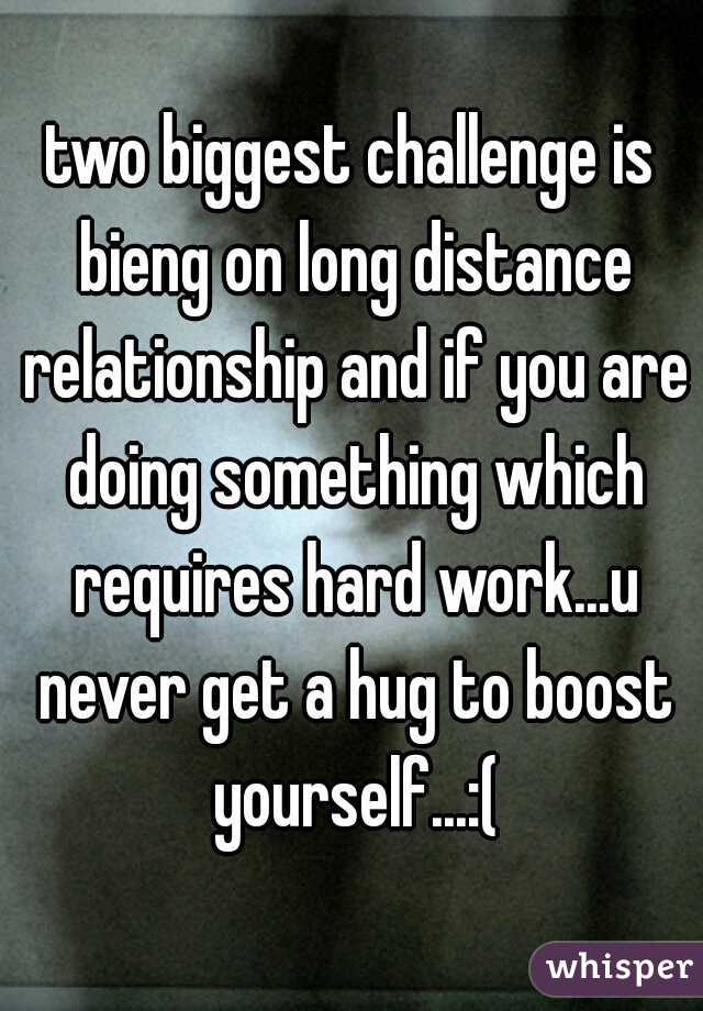 two biggest challenge is bieng on long distance relationship and if you are doing something which requires hard work...u never get a hug to boost yourself...:(