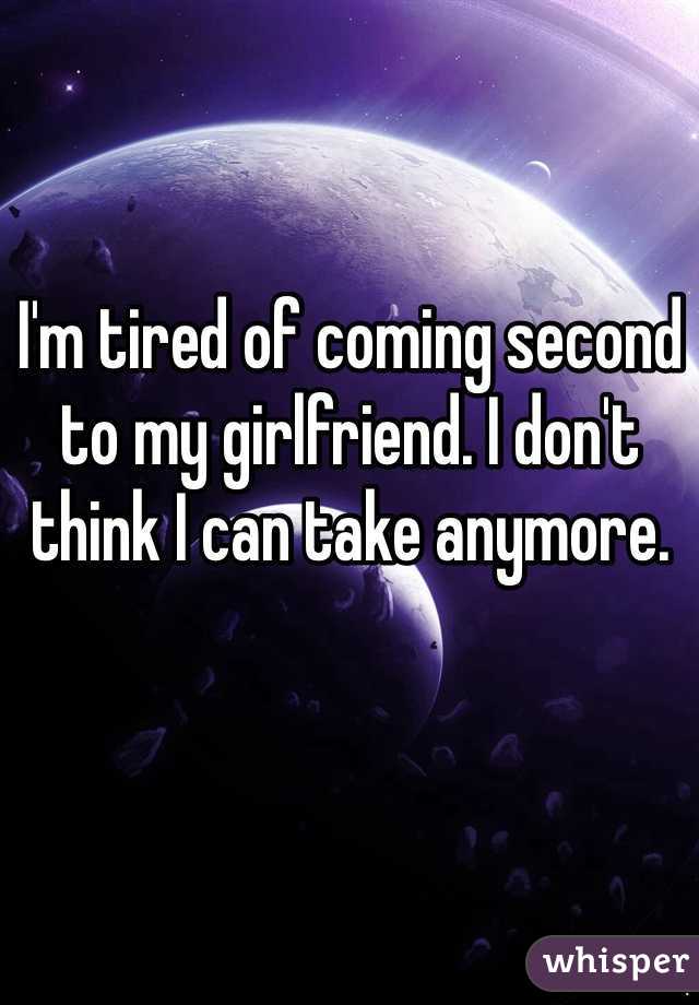 I'm tired of coming second to my girlfriend. I don't think I can take anymore. 