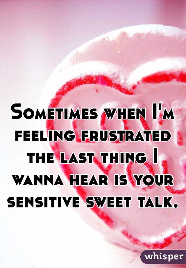 Sometimes when I'm feeling frustrated the last thing I wanna hear is your sensitive sweet talk. 