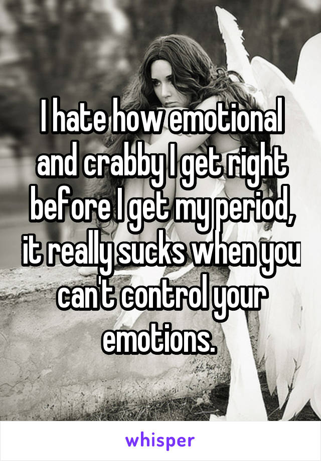 I hate how emotional and crabby I get right before I get my period, it really sucks when you can't control your emotions. 