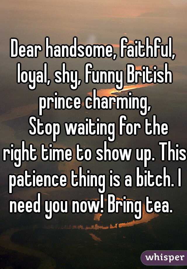 Dear handsome, faithful, loyal, shy, funny British prince charming,
   Stop waiting for the right time to show up. This patience thing is a bitch. I need you now! Bring tea.  