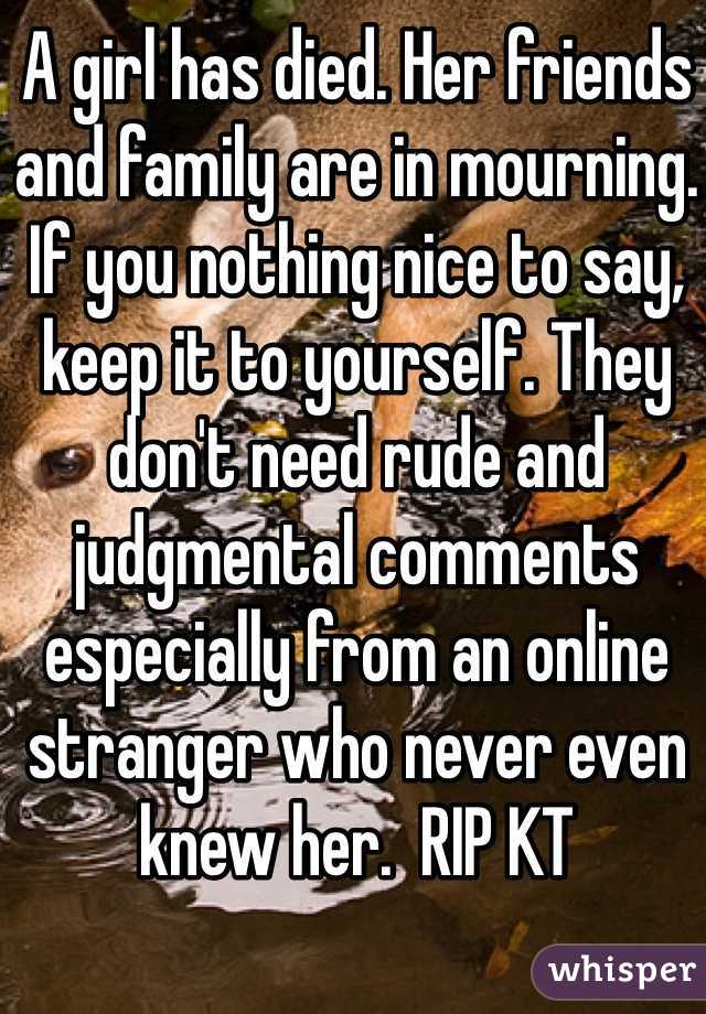 A girl has died. Her friends and family are in mourning. If you nothing nice to say, keep it to yourself. They don't need rude and judgmental comments especially from an online stranger who never even knew her.  RIP KT