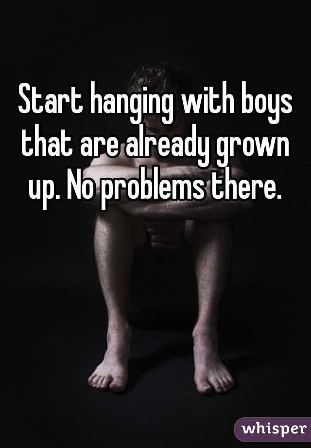 Start hanging with boys that are already grown up. No problems there.