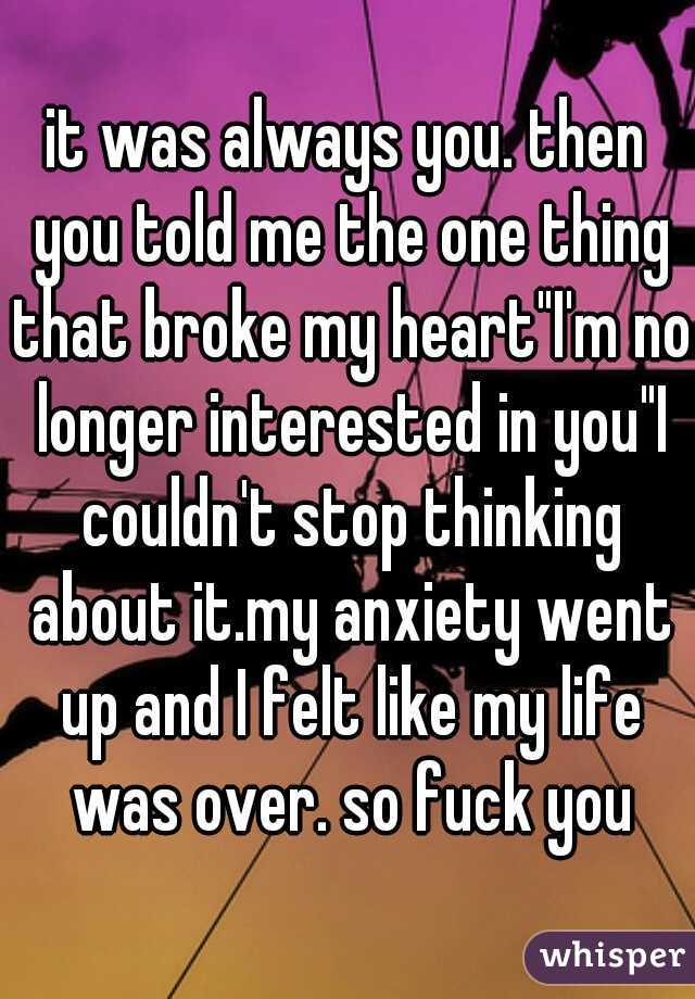 it was always you. then you told me the one thing that broke my heart"I'm no longer interested in you"I couldn't stop thinking about it.my anxiety went up and I felt like my life was over. so fuck you