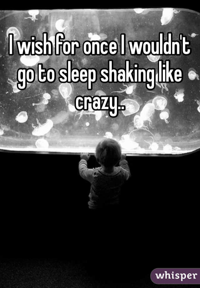 I wish for once I wouldn't go to sleep shaking like crazy.. 