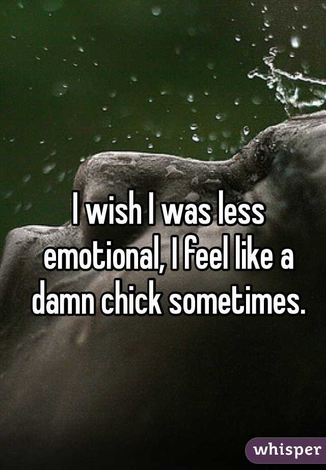 I wish I was less emotional, I feel like a damn chick sometimes.