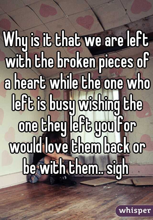Why is it that we are left with the broken pieces of a heart while the one who left is busy wishing the one they left you for would love them back or be with them.. sigh 