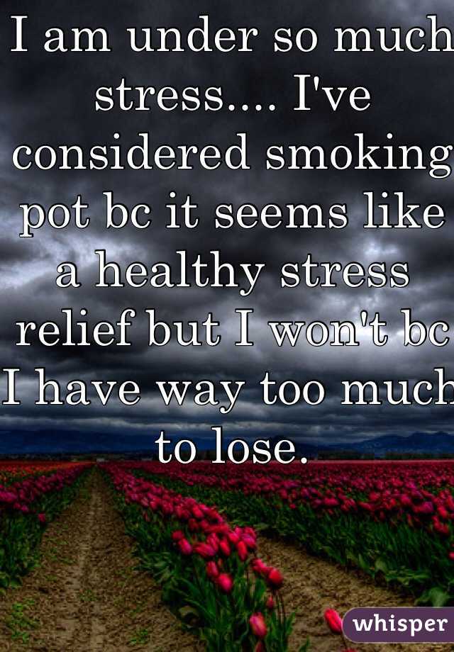 I am under so much stress.... I've considered smoking pot bc it seems like a healthy stress relief but I won't bc I have way too much to lose.
