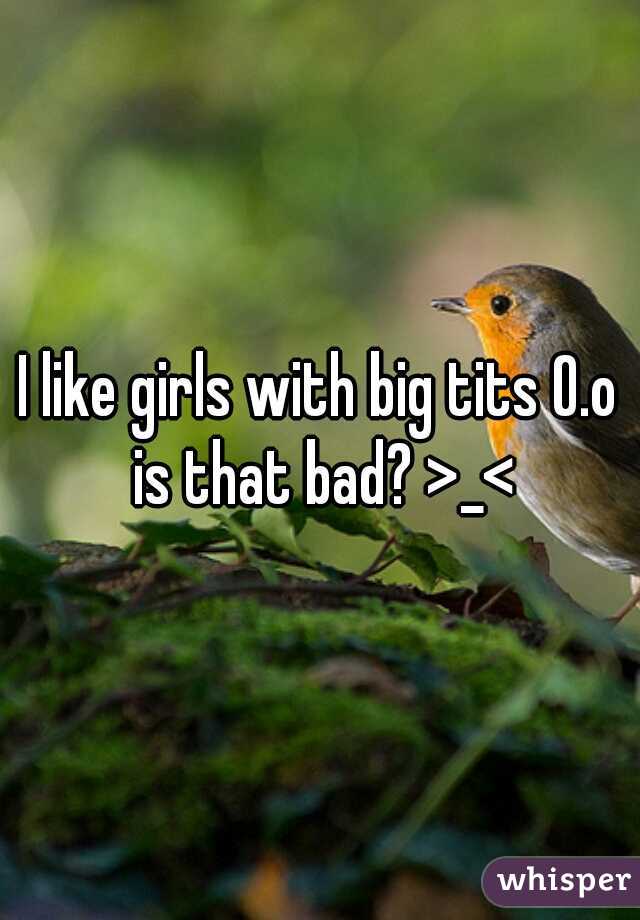 I like girls with big tits O.o is that bad? >_<