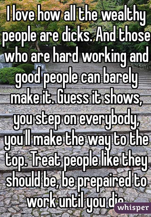 I love how all the wealthy people are dicks. And those who are hard working and good people can barely make it. Guess it shows, you step on everybody, you'll make the way to the top. Treat people like they should be, be prepaired to work until you die.