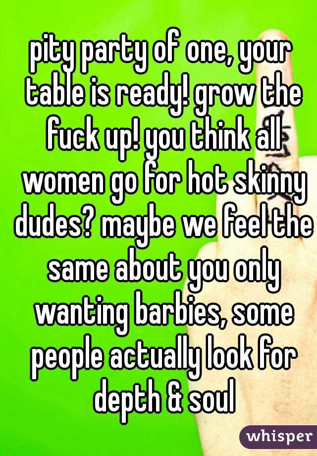 pity party of one, your table is ready! grow the fuck up! you think all women go for hot skinny dudes? maybe we feel the same about you only wanting barbies, some people actually look for depth & soul