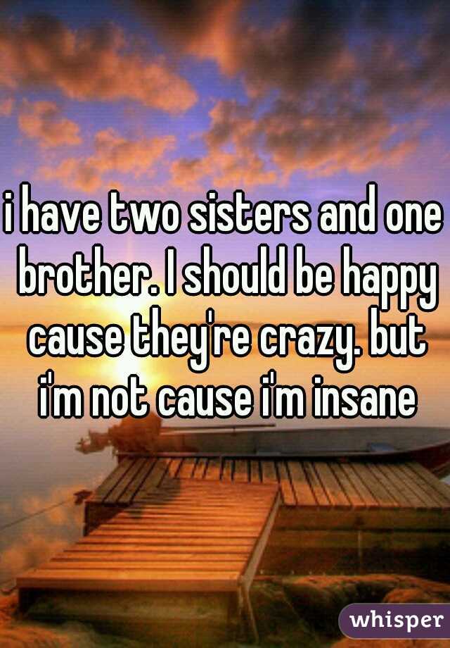 i have two sisters and one brother. I should be happy cause they're crazy. but i'm not cause i'm insane
