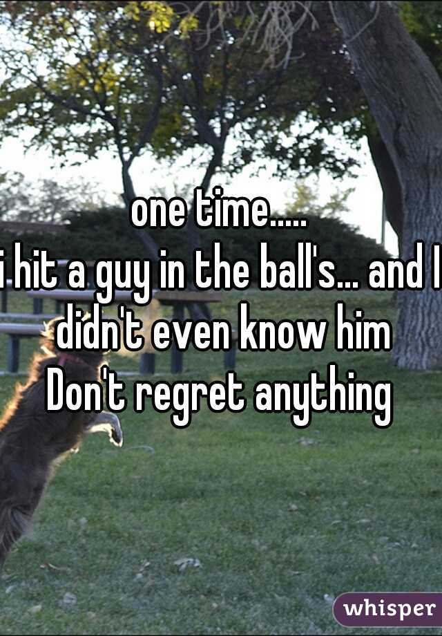 one time.....
i hit a guy in the ball's... and I didn't even know him
Don't regret anything