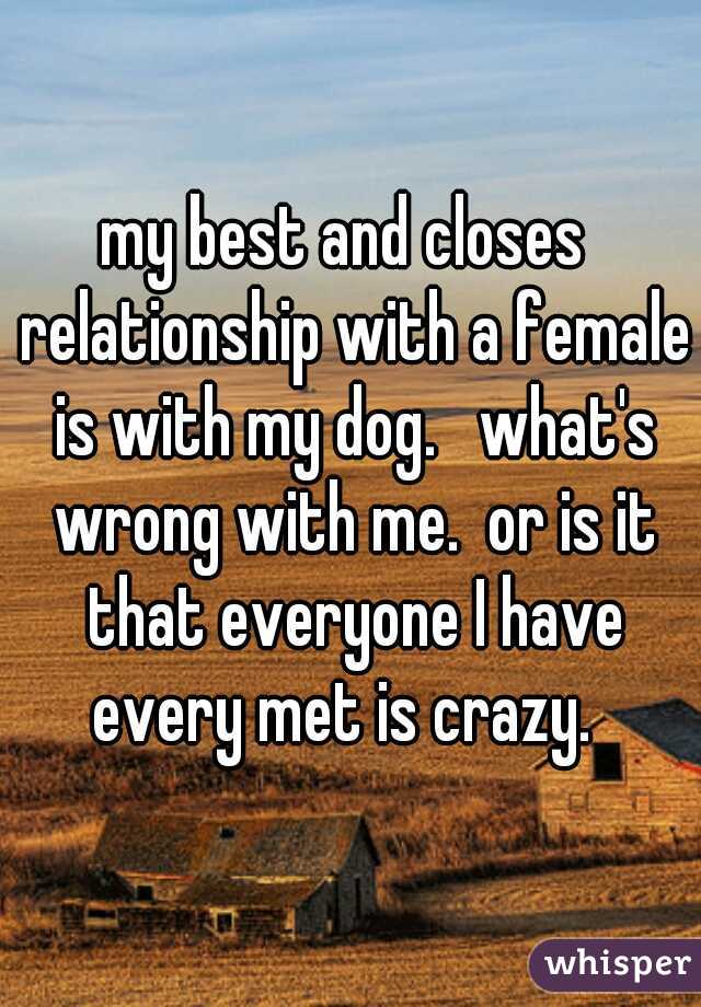 my best and closes  relationship with a female is with my dog.   what's wrong with me.  or is it that everyone I have every met is crazy.  
