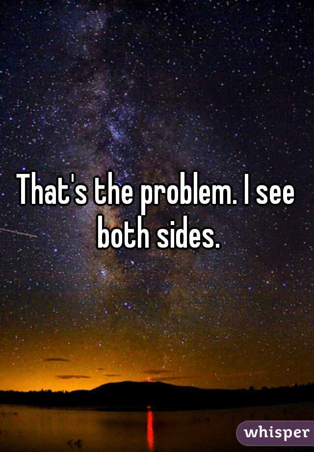That's the problem. I see both sides.