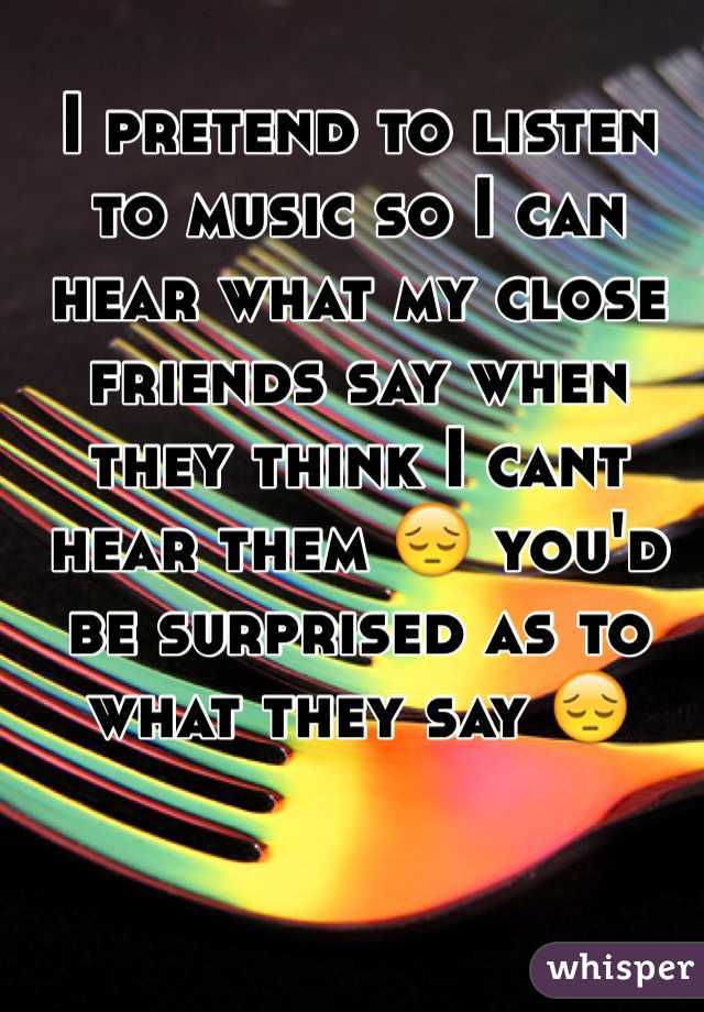 I pretend to listen to music so I can hear what my close friends say when they think I cant hear them 😔 you'd be surprised as to what they say 😔
