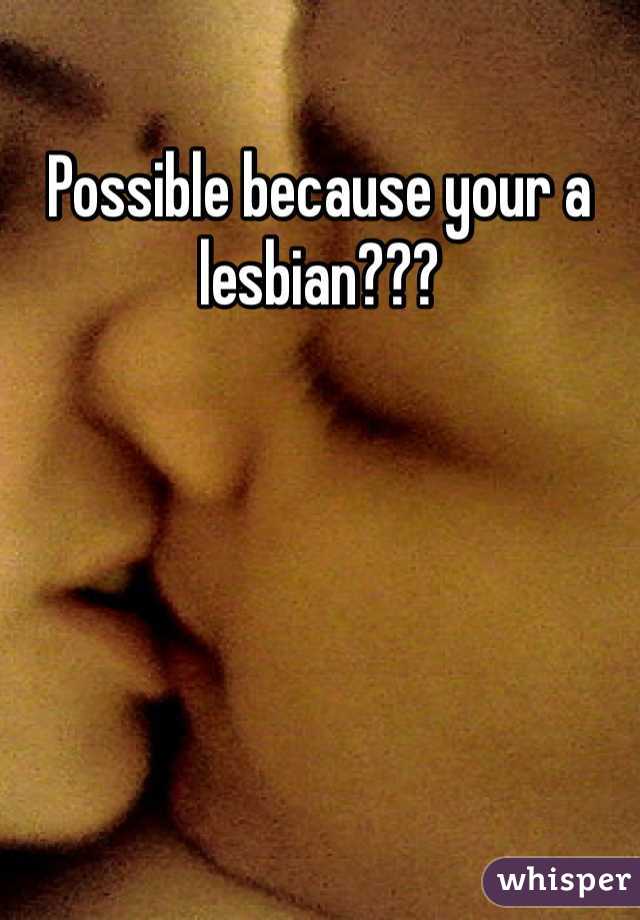 Possible because your a lesbian??? 