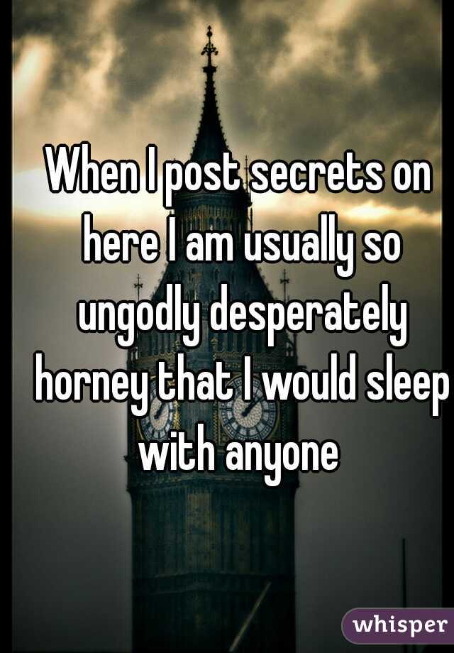 When I post secrets on here I am usually so ungodly desperately horney that I would sleep with anyone 