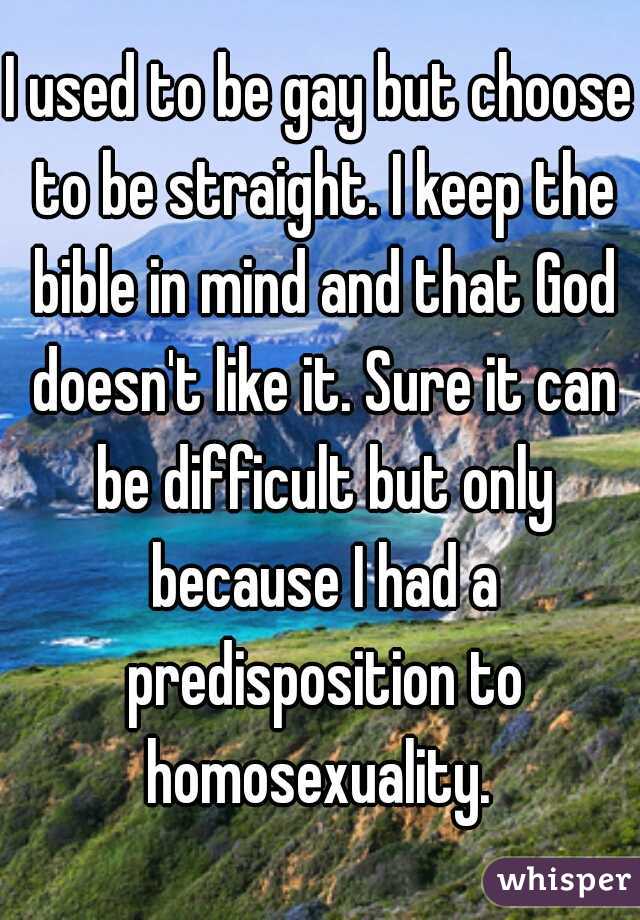 I used to be gay but choose to be straight. I keep the bible in mind and that God doesn't like it. Sure it can be difficult but only because I had a predisposition to homosexuality. 