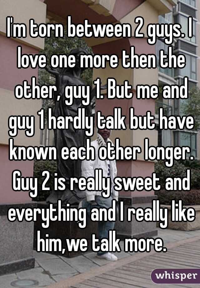 I'm torn between 2 guys. I love one more then the other, guy 1. But me and guy 1 hardly talk but have known each other longer. Guy 2 is really sweet and everything and I really like him,we talk more.