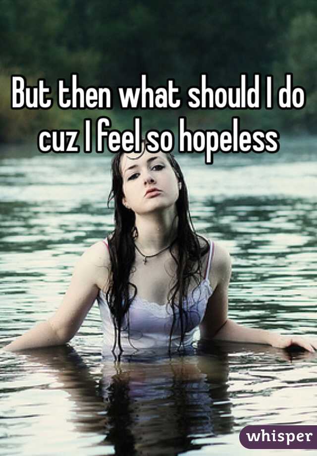 But then what should I do cuz I feel so hopeless 