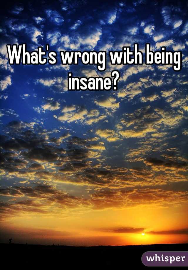What's wrong with being insane? 