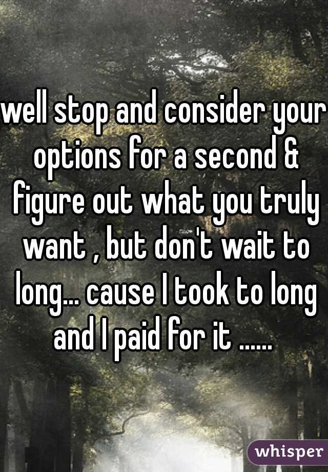 well stop and consider your options for a second & figure out what you truly want , but don't wait to long... cause I took to long and I paid for it ...... 
