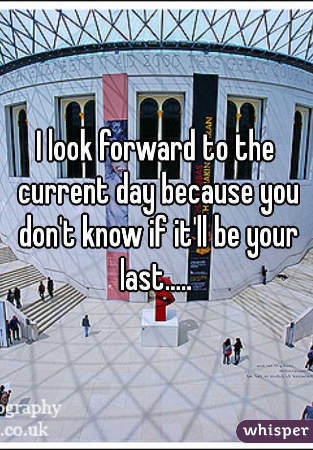 I look forward to the current day because you don't know if it'll be your last..... 