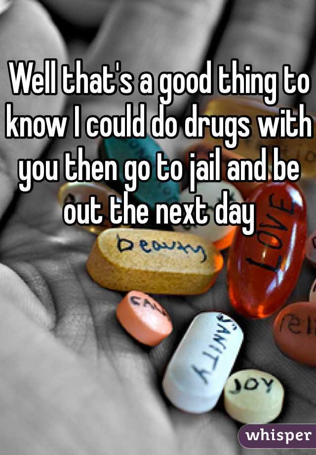 Well that's a good thing to know I could do drugs with you then go to jail and be out the next day