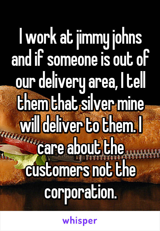 I work at jimmy johns and if someone is out of our delivery area, I tell them that silver mine will deliver to them. I care about the customers not the corporation.