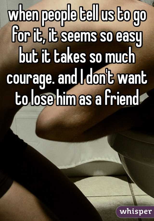 when people tell us to go for it, it seems so easy but it takes so much courage. and I don't want to lose him as a friend