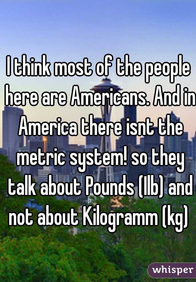 I think most of the people here are Americans. And in America there isnt the metric system! so they talk about Pounds (Ilb) and not about Kilogramm (kg) 