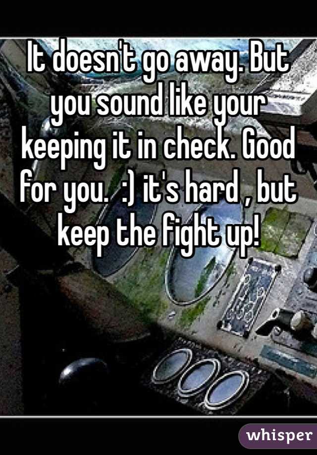 It doesn't go away. But you sound like your keeping it in check. Good for you.  :) it's hard , but keep the fight up!