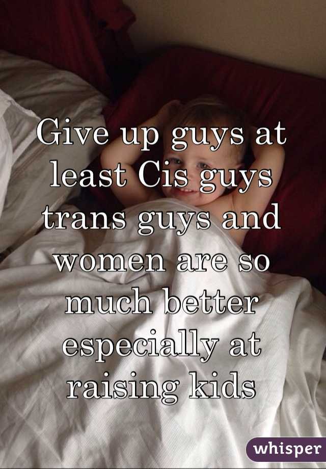 Give up guys at least Cis guys trans guys and women are so much better especially at raising kids