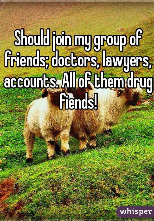 Should join my group of friends; doctors, lawyers, accounts. All of them drug fiends! 