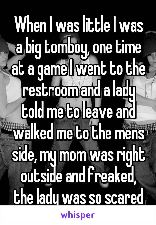When I was little I was a big tomboy, one time at a game I went to the restroom and a lady told me to leave and walked me to the mens side, my mom was right outside and freaked, the lady was so scared