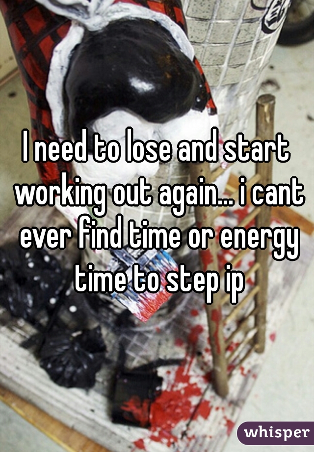 I need to lose and start working out again... i cant ever find time or energy time to step ip