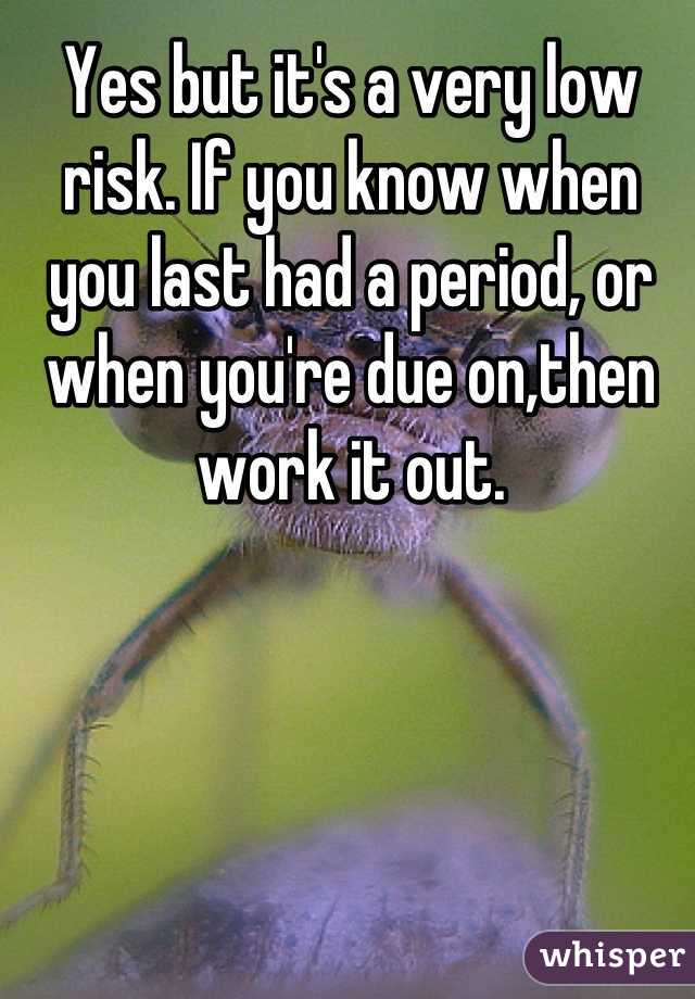 Yes but it's a very low risk. If you know when you last had a period, or when you're due on,then work it out.