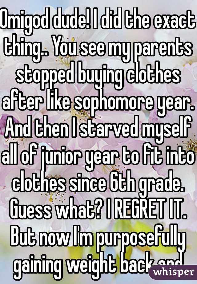 Omigod dude! I did the exact thing.. You see my parents stopped buying clothes after like sophomore year. And then I starved myself all of junior year to fit into clothes since 6th grade. Guess what? I REGRET IT. But now I'm purposefully gaining weight back and the some