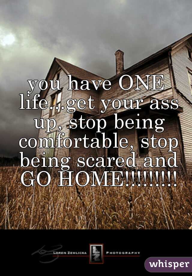 you have ONE life...get your ass up, stop being comfortable, stop being scared and GO HOME!!!!!!!!!