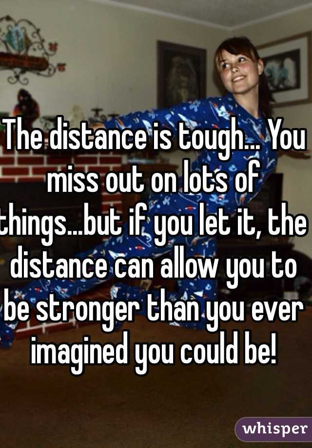 The distance is tough... You miss out on lots of things...but if you let it, the distance can allow you to be stronger than you ever imagined you could be!  
