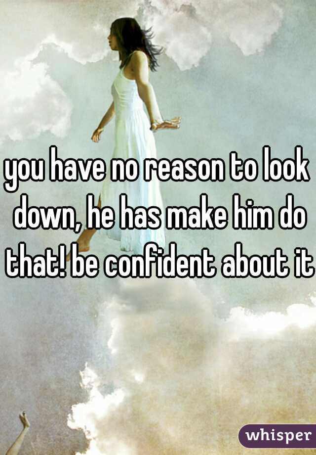 you have no reason to look down, he has make him do that! be confident about it!