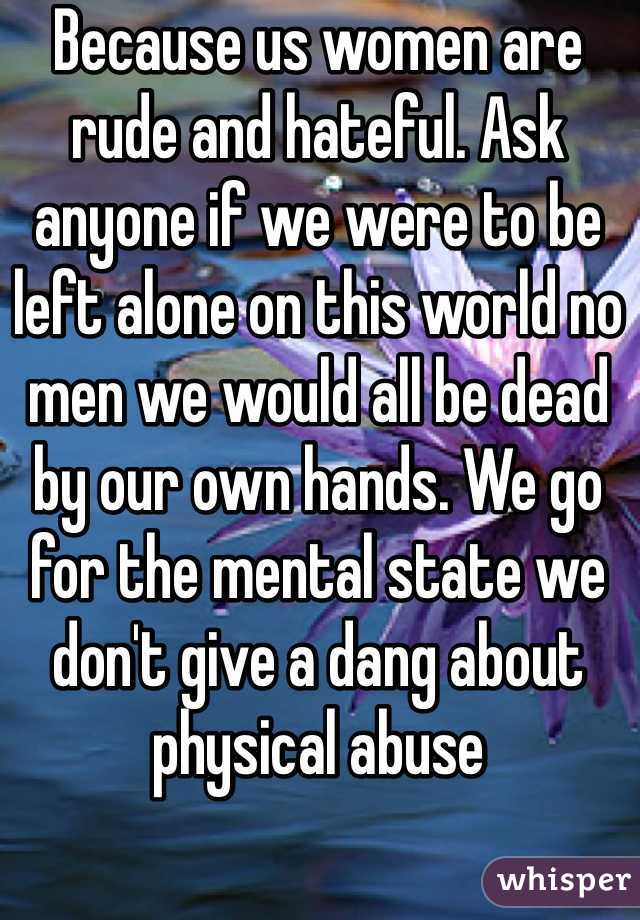 Because us women are rude and hateful. Ask anyone if we were to be left alone on this world no men we would all be dead by our own hands. We go for the mental state we don't give a dang about physical abuse