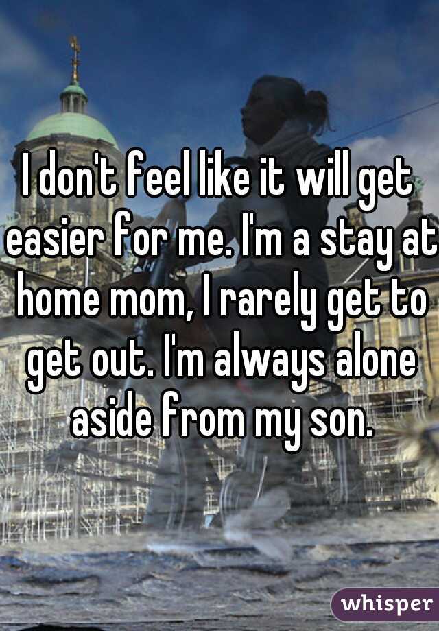 I don't feel like it will get easier for me. I'm a stay at home mom, I rarely get to get out. I'm always alone aside from my son.