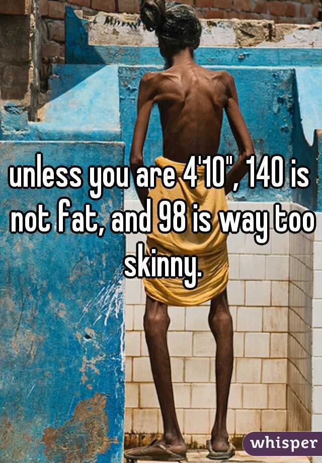 unless you are 4'10", 140 is not fat, and 98 is way too skinny.