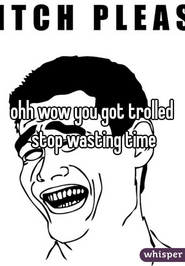 ohh wow you got trolled stop wasting time